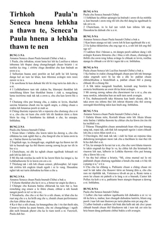 Tirhkoh Paula’n
Seneca hnena lehkha
a thawn te, Seneca’n
Paula hnena a lehkha
thawn te nen
BUNG 1-NA
Annæus Seneca chuan Paula hnenah Chibai a buk a.
1 Paula, chu inbiakna, nizan lama kei leh ka Lusilius-a inkara
inbumna leh thupui dang chungchangah chuan hriattir i ni
tawhin ka ring; i zirtîrte zînga ṭhenkhat chu kan hnênah an
awm si a;
2 Sallustian huana anni pawhin an kal pelh lai leh kawng
danga kal an tum lai khan, kan thlemna avângin min rawn
zawm ve ta a.
3 In sawihona hi kan duhsak hle tih hi ring turin ka duh che u
a ni.
4 I Lehkhathawn tam tak ziakna bu, khawpui thenkhat leh
ramchhung khaw lian thenkhat hnena i ziak a, nungchang
lama inzirtirna mak tak tak a awm a, chu chu kan lawm hle a
ni.
5 Chutiang rilru put hmang chu, a ziaktu ni lovin, thuchah
sawina hmanrua chauh nia ka ngaih angin, a châng chuan a
ziaktu leh hmanrua pawh ni mah se.
6 Chûng thurinte ropuizia leh a ropuizia chu chutiang chu a ni
si a, chu chu mi kum chu zirtîr leh tih famkim tûrin a tlem
hlein ka ring. I hamthatna ka duhsak a che, ka unaupa.
Inthlahna.
BUNG 2-NA
Paula chu Seneca hnenah Chibai.
1 Nizan khan i lehkha chu lawm takin ka dawng a, chu chu
chhânna ka ziak nghâl thei a, chu tlangvâl chu in lama awm ta
se, i hnêna thawn ka tum kha.
2 Engtikah nge, tu chungah nge, engtikah nge ka thawn tur tih
leh tu hnenah nge ka thil thawn zawng zawng ka pe tur tih in
hre si a.
3 Chutichuan, mi dik ka nghah chuan ngaihsak lohnaah mi
puh loh ka duh a ni.
4 Mi hlu tak rorelna ka neih hi ka lawm hlein ka inngai a, ka
Lehkhathawnte hi in lawm em em a ni.
5 Thinlung tak i nih loh chuan censor, philosopher, lal ropui
tak zirtîrtu leh engkim tituah ngaih i ni lo vang. Hausakna
nghet tak nei turin duhsakna ka hlan a che u.
BUNG 3-NA
Annæus Seneca chuan Paula hnenah Chibai a buk a.
1 Volume thenkhat chu ka ti zo a, a hmun tur angin ka ṭhen a.
2 Chûngte chu Kaisara hnêna chhiarsak ka tum tlat a, hun
remchâng eng emaw a lo thlen chuan, chhiar a nih hunah
nangni pawh in tel ve tûr a ni;
3 Nimahsela, chu chu a ni thei lo a nih chuan, ni khat chu ka
ruat ang che u a, ka hrilh ang che u, chutah chuan performance
chu kan chhiar dun ang.
4 Ka ti thei a nih chuan, ka hmangaihna che i rin tlat theih nân,
Cæsar-a hnêna ka puan hmain, chu mi chungchânga i ngaih
dân neih hmasak phawt chu ka lo tiam tawh a ni. Farewell,
Paula duh ber.
BUNG 4-NA
Paula chu Seneca hnenah Chibai.
1 I lehkhate ka chhiar apiangin ka hnênah i awm tih ka mitthla
a; kan hnenah i awm reng tih loh chu thil dang ka ngaihtuah lo
tak zet a ni.
2 Chutichuan, in lo kal ṭan veleh kan inhmu leh ang.
Hausakna ka duhsak che u a ni.
BUNG 5-NA
Annæus Seneca chuan Paula hnenah Chibai a buk a.
1 Kan hnen atanga rei tak i awm loh hi kan ngaihtuah hle a ni.
2 I lo kalna tikhawlotu chu eng nge ni a, a nih loh leh eng thil
nge ni?
3 I sakhaw hlui i bânsan a, mi dangte pawh sakhaw dang i nih
avângin Kaisara thinurna chu i hlau a nih chuan, chutianga in
thiltih chu awm reng lohna avânga lo chhuak ni lovin, rorêlna
aṭanga lo chhuak a ni tih hi i ngen tûr a ni. Inthlahna.
BUNG 6-NA
Paula chuan Seneca leh Lucilius hnenah Chibai a buk a.
1 Ka hnêna in ziakte chungchângah chuan pen leh ink hmanga
ziaka engmah sawi hi ka tân a dik lo: pakhat chuan
chhinchhiahna a hnutchhiah a, pakhat chuan thil a puang
chhuak tih a chiang hle.
2 A bîk takin nangmah hnaihah, keimah ang bawkin ka
awmzia hrethiamtu an awm tih ka hriat avângin.
3 Mi zawng zawng zahna chu chawimawi tur a ni a, chu aia
nasa zawkin, inhnialna hun an neih tam zawk avangin.
4 Tin, thuhnuairawlh taka thinurna kan lantîr chuan, dik lo
taka awm nia inhmu thei leh inhriat thiamte chu thil zawng
zawngah hlawhtling takin kan hneh ang. Inthlahna.
BUNG 7-NA
Annæus Seneca chuan Paula hnenah Chibai a buk a.
1 Galatia khuaa mite, Korinth khuaa mite leh Akaia khuaa
mite hnêna i lehkha thawnte ka chhiar chu ka lâwm êm êm tih
ka inchhâl a ni.
2 Thlarau Thianghlim chuan anmahniah hian rilru put hmang
sang tak, ropui tak, zah tlak leh nangmah ngeiin i siam chhuah
loh chu a rawn thlen tawh si a.
3 Chuvângin, thil mak tak tak i ziah lai hian an ropuina tâna
duhzâwng ṭawngkam mawi tak chu a tlachham lo mai thei tih
hi ka duh thei a ni.
4 Tin, ka unaupa hi ka nei tur a ni, chu chu vawi khata rinawm
lo takin engmah ka thup lo va, ka chhia leh ṭha hriatnaah ka
rinawm loh nan, lalberin in Lehkha thawnte rilru put hmang
chu a lâwm hle a ni;
5 An thu bul chhiar a hriatin, “Mi, zirna mumal nei lo mi
pakhatah chuan chutiang ngaihdan a hmuh chu mak a ti hle tih
a puang si a,” a ti a.
6 Chu chu ka chhang a, Pathiante chuan a châng chuan mi
sual lo tak takte chu thusawi tûrin an hmang ṭhîn a, chu chu
ram mi râpthlâk tak, Vatienus-a tih-ah an pe a, Reate rama a
awm lai chuan mi pahnih a lo lang a ni a hnenah, Castor leh
Pollux tia koh a ni a, pathiante hnen atangin thupuan a dawng
a ni. Inthlahna.
BUNG 8-NA
Paula chu Seneca hnenah Chibai.
1 Lalber chu kan sakhaw ngaihsantu leh duhsaktu a ni ve ve
tih ka hria a, mahse, kan chungah duhsakna lantirin, hliam eng
pawh i tuar loh nan thurawn pe turin phalna min pe ang che.
2 Lalber hnênah a sakhaw leh biak dân kalh tak tak chu i puan
chhuah hunah chuan thil hlauhawm tak i tum tak zet niin ka
hria hnam dang pathiante chibai buktu a nih avangin.
 