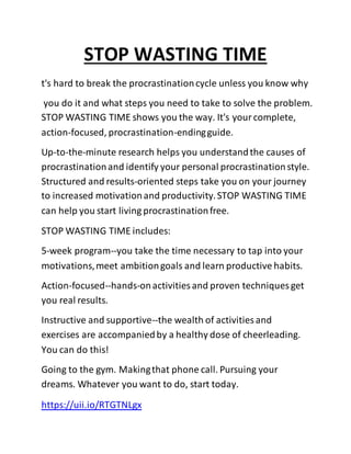STOP WASTING TIME
t's hard to break the procrastinationcycle unless you know why
you do it and what steps you need to take to solve the problem.
STOP WASTING TIME shows you the way. It's yourcomplete,
action-focused, procrastination-endingguide.
Up-to-the-minute research helps you understandthe causes of
procrastinationand identify your personal procrastinationstyle.
Structured and results-oriented steps take you on your journey
to increased motivationand productivity.STOP WASTING TIME
can help you start living procrastinationfree.
STOP WASTING TIME includes:
5-week program--you take the time necessary to tap into your
motivations,meet ambitiongoals and learn productive habits.
Action-focused--hands-onactivities and proven techniques get
you real results.
Instructive and supportive--the wealth of activities and
exercises are accompaniedby a healthy dose of cheerleading.
You can do this!
Going to the gym. Makingthat phone call. Pursuing your
dreams. Whatever you want to do, start today.
https://uii.io/RTGTNLgx
 