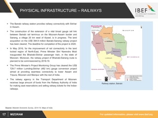 For updated information, please visit www.ibef.orgMIZORAM17
PHYSICAL INFRASTRUCTURE – RAILWAYS
 The Bairabi railway station provides railway connectivity with Silchar
in Assam.
 The construction of the extension of a vital broad gauge rail link
between Bairabi rail terminus on the Mizoram-Assam border and
Sairang, a village 20 km west of Aizawl, is in progress. The land
acquisition on the US$ 394.8 million Bairabi-Sairang railway project
has been cleared. The deadline for completion of the project is 2020.
 In May 2016, for the improvement of rail connectivity in the land
locked region of North-East, Prime Minister Shri Narendra Modi
inaugurated the Bhairabi-Silchar passenger train, in the state of
Mizoram. Moreover, the railway project of Bhairabi-Sairang route is
planned to be commissioned by 2018-19.
 The Prime Minister’s Project Monitoring Group has cleared the US$
729.7 million Lumding-Silchar (482 km) gauge conversion project
aimed at providing seamless connectivity to lower Assam and
Tripura, Mizoram and Manipur with the rest of India.
 The railway agency in the Transport Department of Mizoram
receives large amount of funds from the Railway Authority of India
for making seat reservations and selling railway tickets for the Indian
railways.
Railway station, Bairabi
Source: Mizoram Economic Survey, 2014-15, Maps of India
 
