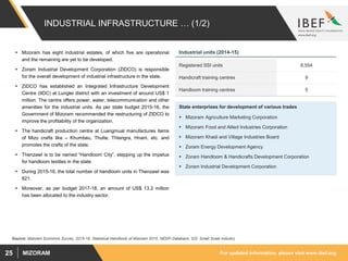 For updated information, please visit www.ibef.orgMIZORAM25
INDUSTRIAL INFRASTRUCTURE … (1/2)
 Mizoram has eight industrial estates, of which five are operational
and the remaining are yet to be developed.
 Zoram Industrial Development Corporation (ZIDCO) is responsible
for the overall development of industrial infrastructure in the state.
 ZIDCO has established an Integrated Infrastructure Development
Centre (IIDC) at Lunglei district with an investment of around US$ 1
million. The centre offers power, water, telecommunication and other
amenities for the industrial units. As per state budget 2015-16, the
Government of Mizoram recommended the restructuring of ZIDCO to
improve the profitability of the organization.
 The handicraft production centre at Luangmual manufactures items
of Mizo crafts like – Khumbeu, Thulte, Thlangra, Hnam, etc. and
promotes the crafts of the state.
 Thenzawl is to be named “Handloom City”, stepping up the impetus
for handloom textiles in the state.
 During 2015-16, the total number of handloom units in Thenzawl was
821.
 Moreover, as per budget 2017-18, an amount of US$ 13.2 million
has been allocated to the industry sector.
Registered SSI units 8,554
Handicraft training centres 9
Handloom training centres 5
State enterprises for development of various trades
 Mizoram Agriculture Marketing Corporation
 Mizoram Food and Allied Industries Corporation
 Mizoram Khadi and Village Industries Board
 Zoram Energy Development Agency
 Zoram Handloom & Handicrafts Development Corporation
 Zoram Industrial Development Corporation
Industrial units (2014-15)
Source: Mizoram Economic Survey, 2015-16, Statistical Handbook of Mizoram 2010, NEDFi Databank; SSI: Small Scale Industry
 
