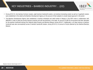 For updated information, please visit www.ibef.orgMIZORAM29
KEY INDUSTRIES – BAMBOO INDUSTRY… (2/2)
 During 2015-16, nine bamboo furniture clusters, eight bamboo handicraft clusters, one bamboo harvesting cluster as well as 3 agarbatti clusters
were established in the state by the Bamboo Development Agency on the account of their adoption to cluster based approach in the sector.
 The Bamboo Development Agency also established a bamboo wholesale and retail market in Nisapui in the PPP mode in collaboration with
MIEDER in order to yield the primary bamboo products and sell raw bamboos in the state. An amount of US$ 32.33 thousand has been allocated
for the bamboo handicraft training from National Agro-Forestry and Bamboo Mission during 2016-17. Additionally, a 23 days training on bamboo
handicraft was also accomplished across 8 bamboo handicraft clusters, during 2015-16, on account of funds obtained by the National Bamboo
Mission.
Source: Mizoram State Budget 2016-17
 
