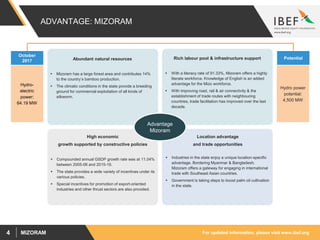 For updated information, please visit www.ibef.orgMIZORAM4
ADVANTAGE: MIZORAM
Rich labour pool & infrastructure support
 With a literacy rate of 91.33%, Mizoram offers a highly
literate workforce. Knowledge of English is an added
advantage for the Mizo workforce.
 With improving road, rail & air connectivity & the
establishment of trade routes with neighbouring
countries, trade facilitation has improved over the last
decade.
Location advantage
and trade opportunities
 Industries in the state enjoy a unique location-specific
advantage. Bordering Myanmar & Bangladesh,
Mizoram offers a gateway for engaging in international
trade with Southeast Asian countries.
 Government is taking steps to boost palm oil cultivation
in the state.
High economic
growth supported by constructive policies
 Compounded annual GSDP growth rate was at 11.04%
between 2005-06 and 2015-16.
 The state provides a wide variety of incentives under its
various policies.
 Special incentives for promotion of export-oriented
industries and other thrust sectors are also provided.
October
2017
Hydro-
electric
power:
64.19 MW
Potential
Hydro power
potential:
4,500 MW
Advantage
Mizoram
Abundant natural resources
 Mizoram has a large forest area and contributes 14%
to the country’s bamboo production.
 The climatic conditions in the state provide a breeding
ground for commercial exploitation of all kinds of
silkworm.
 
