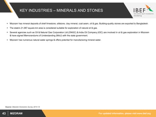 For updated information, please visit www.ibef.orgMIZORAM43
KEY INDUSTRIES – MINERALS AND STONES
 Mizoram has mineral deposits of shell limestone, siltstone, clay mineral, coal seam, oil & gas. Building-quality stones are exported to Bangladesh.
 The state's 21,087 square km area is considered suitable for exploration of natural oil & gas.
 Several agencies such as Oil & Natural Gas Corporation Ltd (ONGC) & India Oil Company (IOC) are involved in oil & gas exploration in Mizoram
& have signed Memorandums of Understanding (MoU) with the state government.
 Mizoram has numerous natural water springs & offers potential for manufacturing mineral water.
Source: Mizoram Economic Survey 2014-15
 