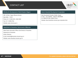 For updated information, please visit www.ibef.orgMIZORAM47
CONTACT LIST
258, 1st floor, Vigyan Bhavan-Annexe
New Delhi - 110011
Phone: 91-11-2302 2401, 2302 2400
Fax: 91-11-2306 2754
Website: www.mdoner.gov.in
Ministry for Development of North Eastern Region
New Secretariat Complex, Khatla, Aizawl,
P. Box – 125, AIZWAL - 796 001. MIZORAM
Ph. 0389-2310190, 2326271(Fax)
Website: http://industries.mizoram.gov.in/psizidco.html
Zoram Industrial Development Corporation
State Public Information Officer-Joint Director of Industries,
Department of Industries
Aizawl, Mizoram
E-mail: director@industries.mizoram.gov.in
Website: www.industries.mizoram.gov.in
Department of Industries, Government of Mizoram
 