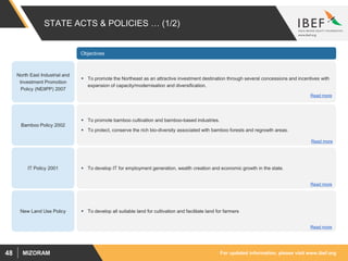 For updated information, please visit www.ibef.orgMIZORAM48
STATE ACTS & POLICIES … (1/2)
Objectives
North East Industrial and
Investment Promotion
Policy (NEIIPP) 2007
 To promote the Northeast as an attractive investment destination through several concessions and incentives with
expansion of capacity/modernisation and diversification.
Bamboo Policy 2002
IT Policy 2001
New Land Use Policy
 To promote bamboo cultivation and bamboo-based industries.
 To protect, conserve the rich bio-diversity associated with bamboo forests and regrowth areas.
 To develop IT for employment generation, wealth creation and economic growth in the state.
 To develop all suitable land for cultivation and facilitate land for farmers
Read more
Read more
Read more
Read more
 