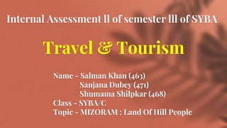 Internal Assessment ll of semester lll of SYBA
Travel & Tourism
Name - Salman Khan (463)
Sanjana Dubey (471)
Shumama Shilpkar (468)
Class - SYBA/C
Topic - MIZORAM : Land Of Hill People
 