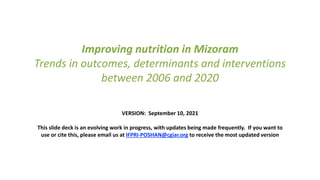 Improving nutrition in Mizoram
Trends in outcomes, determinants and interventions
between 2006 and 2020
VERSION: September 10, 2021
This slide deck is an evolving work in progress, with updates being made frequently. If you want to
use or cite this, please email us at IFPRI-POSHAN@cgiar.org to receive the most updated version
 