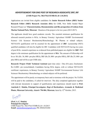 ADVERTISEMENT FOR ONE POST OF RESEARCH ASSOCIATE/ SRF/ JRF
[CSIR Project No. 38(1376)13/EMR-II; dt 1.10.2013]
Applications are invited from eligible candidates for Junior Research Fellow (JRF)/ Senior
Research Fellow (SRF)/ Research Associate (RA) for CSIR, New Delhi funded Major
Research Project on ‘Characterization, Documentation and Bio prospection of Lichens from
Murlen National Park, Mizoram’. Duration of the project is for two years (2015-2017).
The applicants should have good academic records. The essential minimum qualification for
aforesaid research position is M.Sc. in Botany/ Forestry/ Agriculture/ HAMP/ Environmental
Science/ Life Sciences/ Biochemistry/Biotechnology/ M. Pharma or related subjects.
NET/GATE qualification will be essential for the appointment of JRF. Lecturership (NET)
qualified candidates will also be eligible for JRF. Candidates with NET/GATE having two years
of post-M.Sc. research experience as evidenced from published papers are eligible for SRF. PhD
degree is the minimum qualification for the appointment of RA. The amount of Fellowship will
be as: RA (Rs. 36, 000/- pm plus HRA), SRF (Rs.28, 000/- pm plus HRA), JRF (Rs.25, 000/- pm
plus HRA) and will be as per CSIR rules.
Research/ Project /Field/ Technical Assistant (part time only) - One (01) post, Emolument:
Rs.12,000/- pm (consolidated). Candidates having M.Sc degree, with or without NET/GATE
certificate/ experiences, in Botany/ Forestry/ Agriculture/ HAMP/ Environmental Science/ Life
Sciences/ Biochemistry/ Biotechnology or related subjects will be preferred.
The appointment will be purely on temporary basis and co-terminus with the project. No TA/DA
will be paid to the candidates, if called for interview. The duly completed application together
with relevant documents in support of qualifications and experiences should reach to Prof.
Amritesh C. Shukla, Principal Investigator, Dept of Horticulture, Aromatic & Medicinal
Plants, Mizoram University, Aizawl- 796 004, Mizoram, latest by 12th
October, 2015.
(Prof. A. C. Shukla)
Principal Investigator
CSIR Project No. 38(1376)13/EMR-II; dt 1.10.2013
Email: amriteshmzu@gmail.com; PH. 09436352284
 