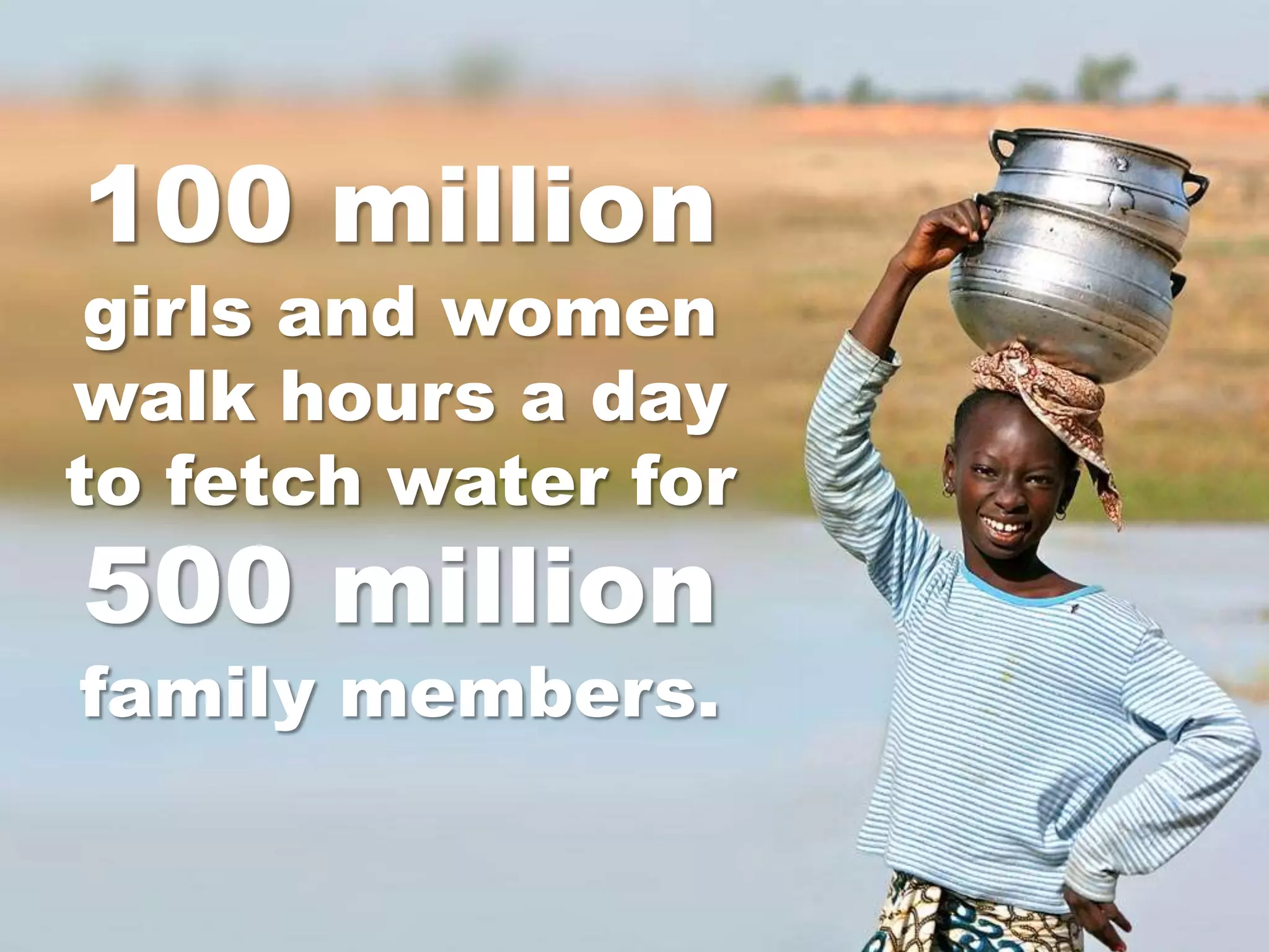 100 million
 girls and women
walk hours a day
to fetch water for
500 million
family members.
 