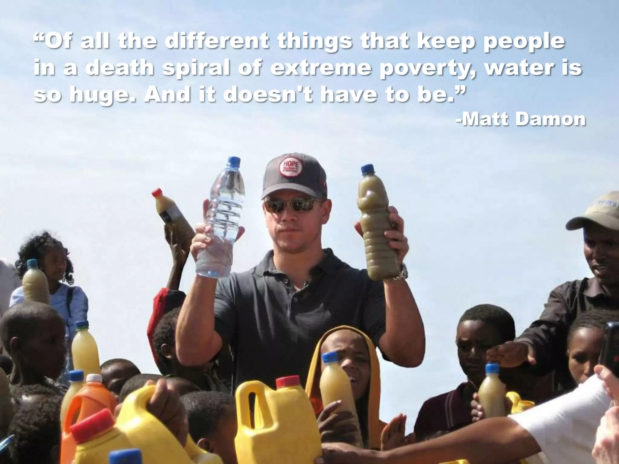 “Of all the different things that keep people
in a death spiral of extreme poverty, water is
so huge. And it doesn't have to be.”
                                   -Matt Damon
 