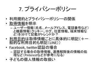 7.	
  プライバシーポリシー	
•  利用規約とプライバシーポリシーの関係	
  
•  取得情報を明示	
  
 –  ユーザー情報（氏名、メールアドレス、電話番号など）
    と機器情報（クッキー、ログ、位置情報、端末情報な
    ど）を分けて記載がトレンドか？	
  
•  利用目的は取得情報ごとに具体的に明記（＋一
   般的な利用目的も明記（LINE））	
  
•  Facebook,	
  twi]er認証の場合	
  
 –  認証する場合の取得情報、連携解除後の情報の処
    理など（Pinterestなどが参考になる）	
  
•  子どもの個人情報の取扱い	
 