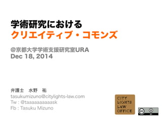 学術研究における
クリエイティブ・コモンズ
@京都大学学術支援研究室URA
Dec 18, 2014
      
弁護士 水野 祐
tasukumizuno@citylights-law.com
Tw : @taaaaaaaaaask
Fb : Tasuku Mizuno
	
  
	
  
 
