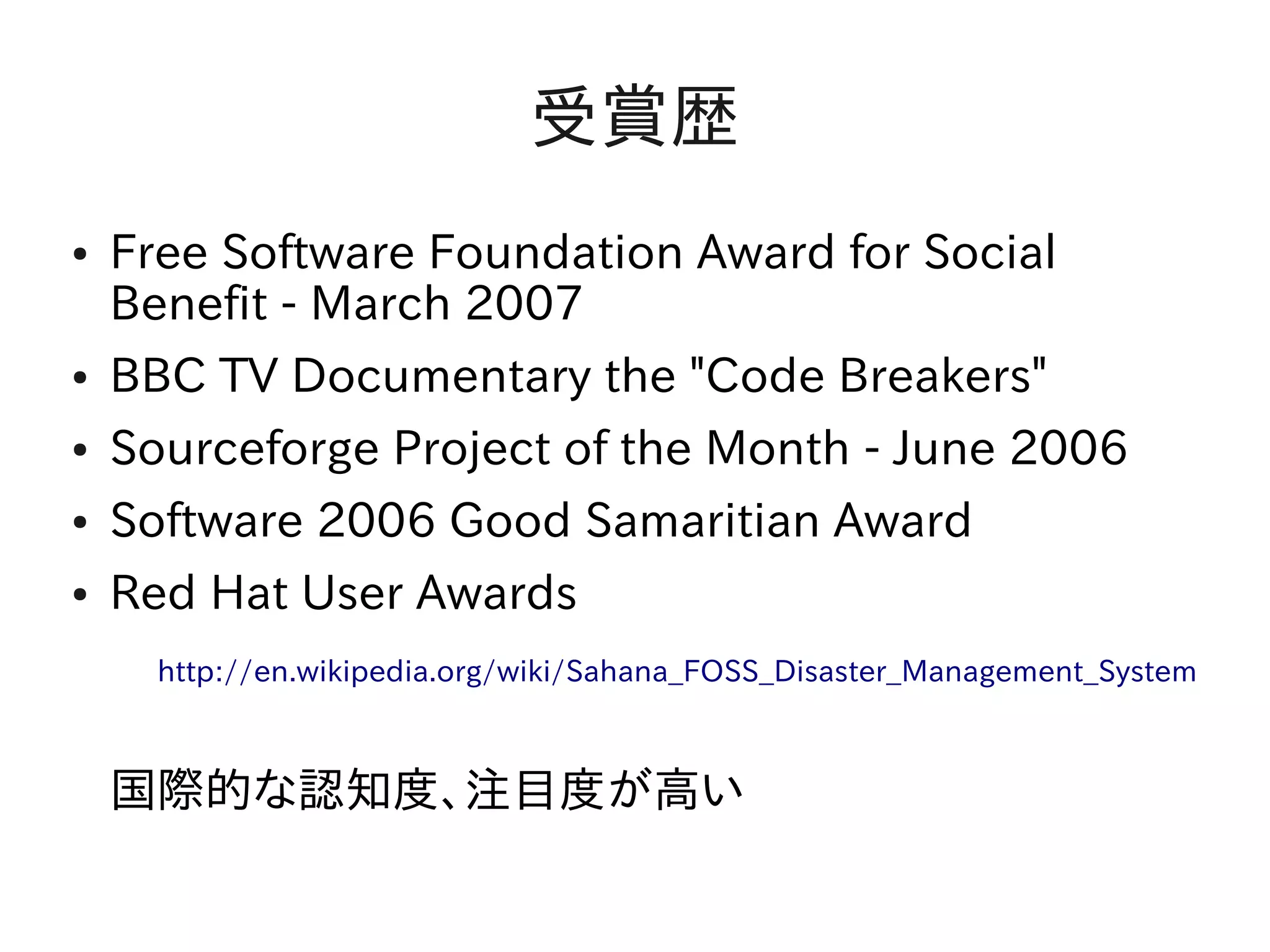 受賞歴
●   Free Software Foundation Award for Social
    Benefit - March 2007
●   BBC TV Documentary the "Code Breakers"
●   Sourceforge Project of the Month - June 2006
●   Software 2006 Good Samaritian Award
●   Red Hat User Awards
    　http://en.wikipedia.org/wiki/Sahana_FOSS_Disaster_Management_System

    国際的な認知度、注目度が高い
 