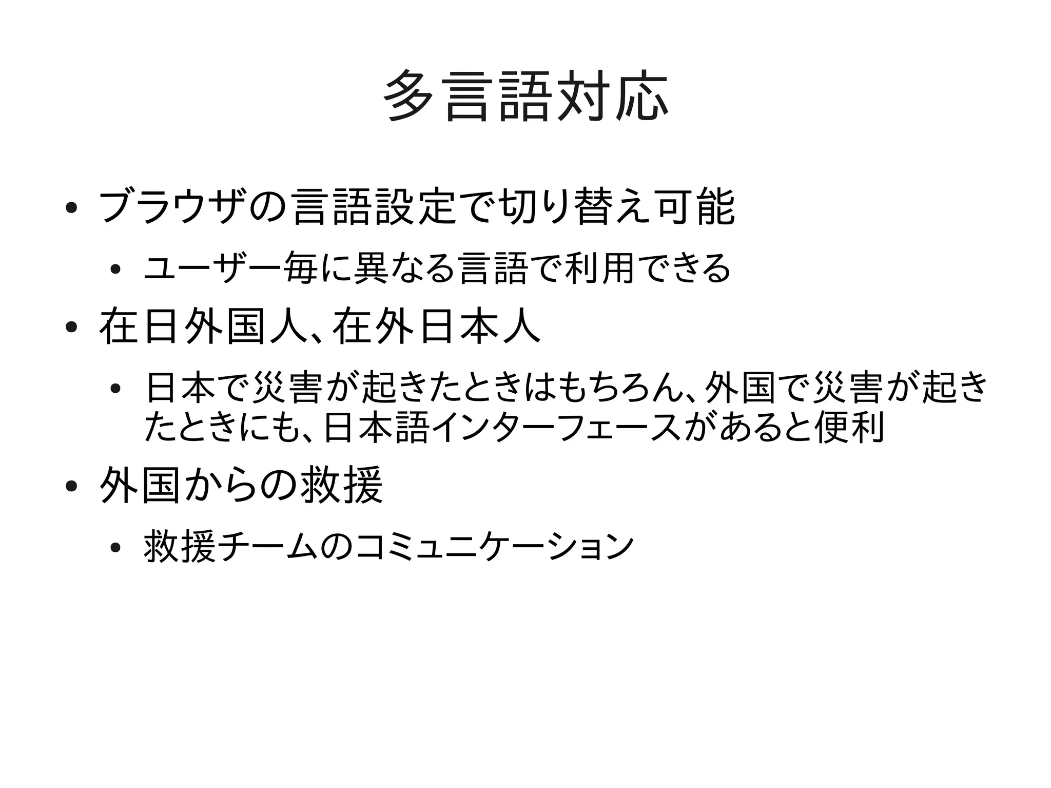 多言語対応
●   ブラウザの言語設定で切り替え可能
    ●   ユーザー毎に異なる言語で利用できる
●   在日外国人、在外日本人
    ●   日本で災害が起きたときはもちろん、外国で災害が起き
        たときにも、日本語インターフェースがあると便利
●   外国からの救援
    ●   救援チームのコミュニケーション
 