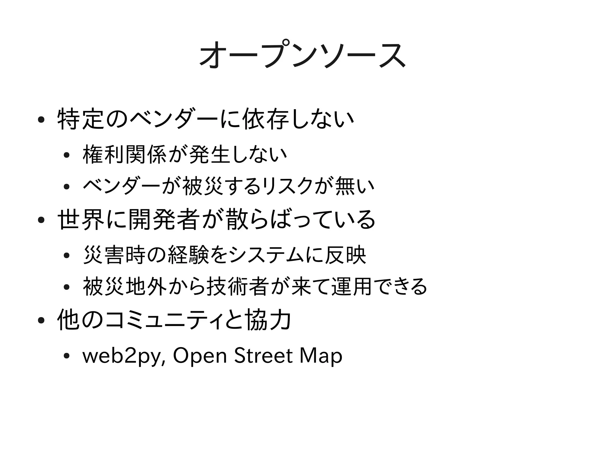 オープンソース
●   特定のベンダーに依存しない
    ●   権利関係が発生しない
    ●   ベンダーが被災するリスクが無い
●   世界に開発者が散らばっている
    ●   災害時の経験をシステムに反映
    ●   被災地外から技術者が来て運用できる
●   他のコミュニティと協力
    ●   web2py, Open Street Map
 