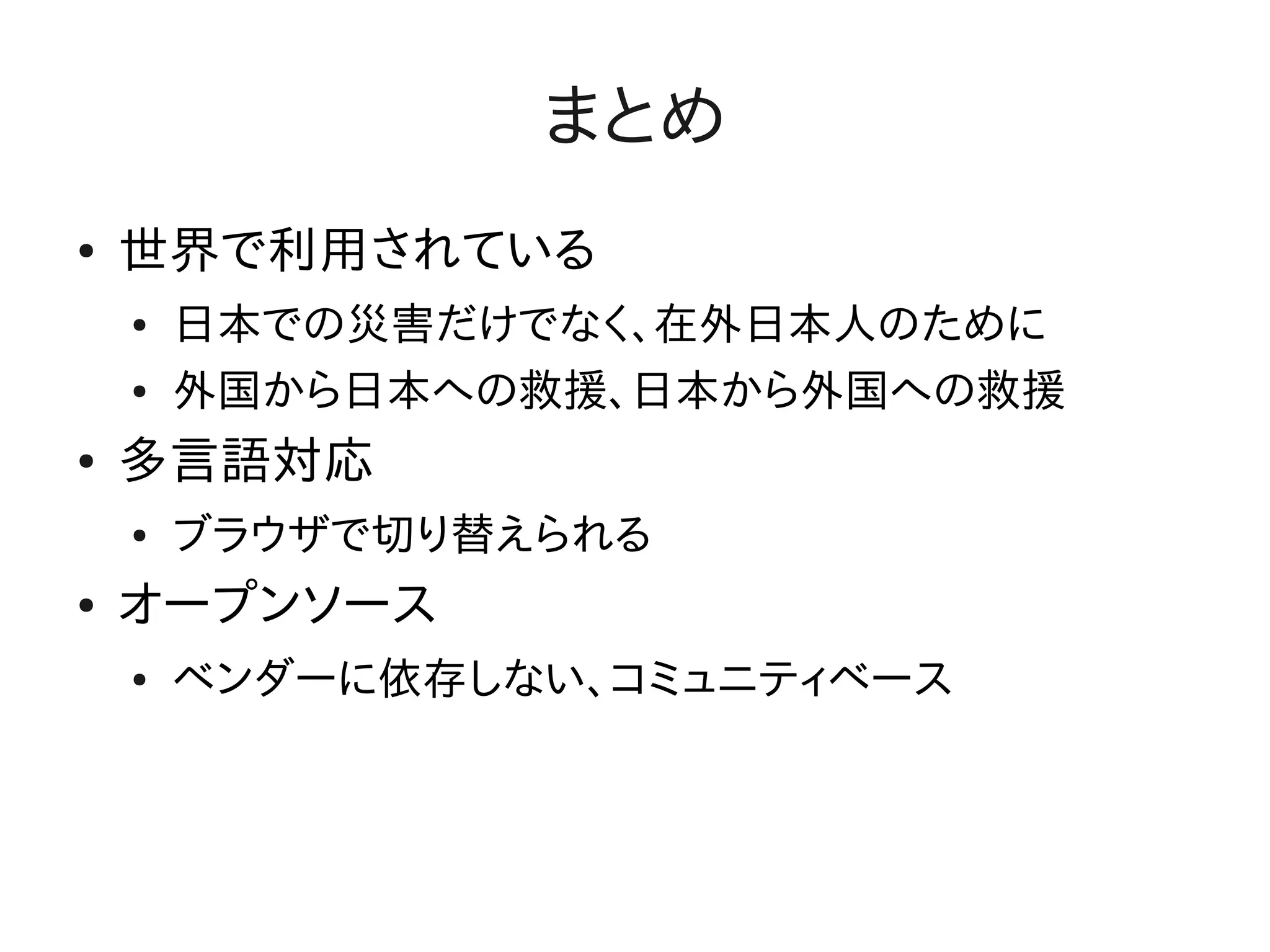 まとめ
●   世界で利用されている
    ●   日本での災害だけでなく、在外日本人のために
    ●   外国から日本への救援、日本から外国への救援
●   多言語対応
    ●   ブラウザで切り替えられる
●   オープンソース
    ●   ベンダーに依存しない、コミュニティベース
 
