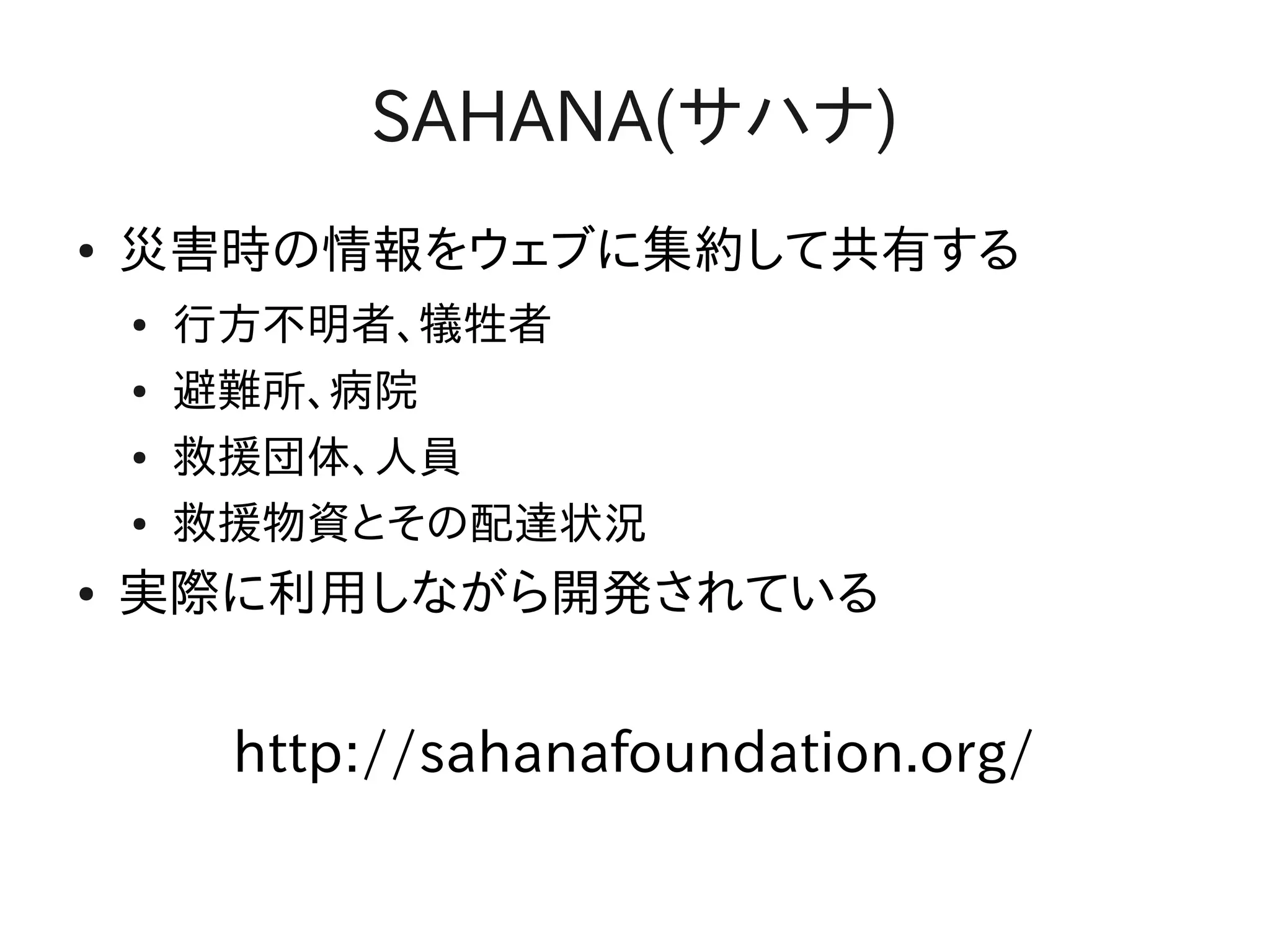 SAHANA(サハナ)
●   災害時の情報をウェブに集約して共有する
    ●   行方不明者、犠牲者
    ●   避難所、病院
    ●   救援団体、人員
    ●   救援物資とその配達状況
●   実際に利用しながら開発されている


         http://sahanafoundation.org/
 