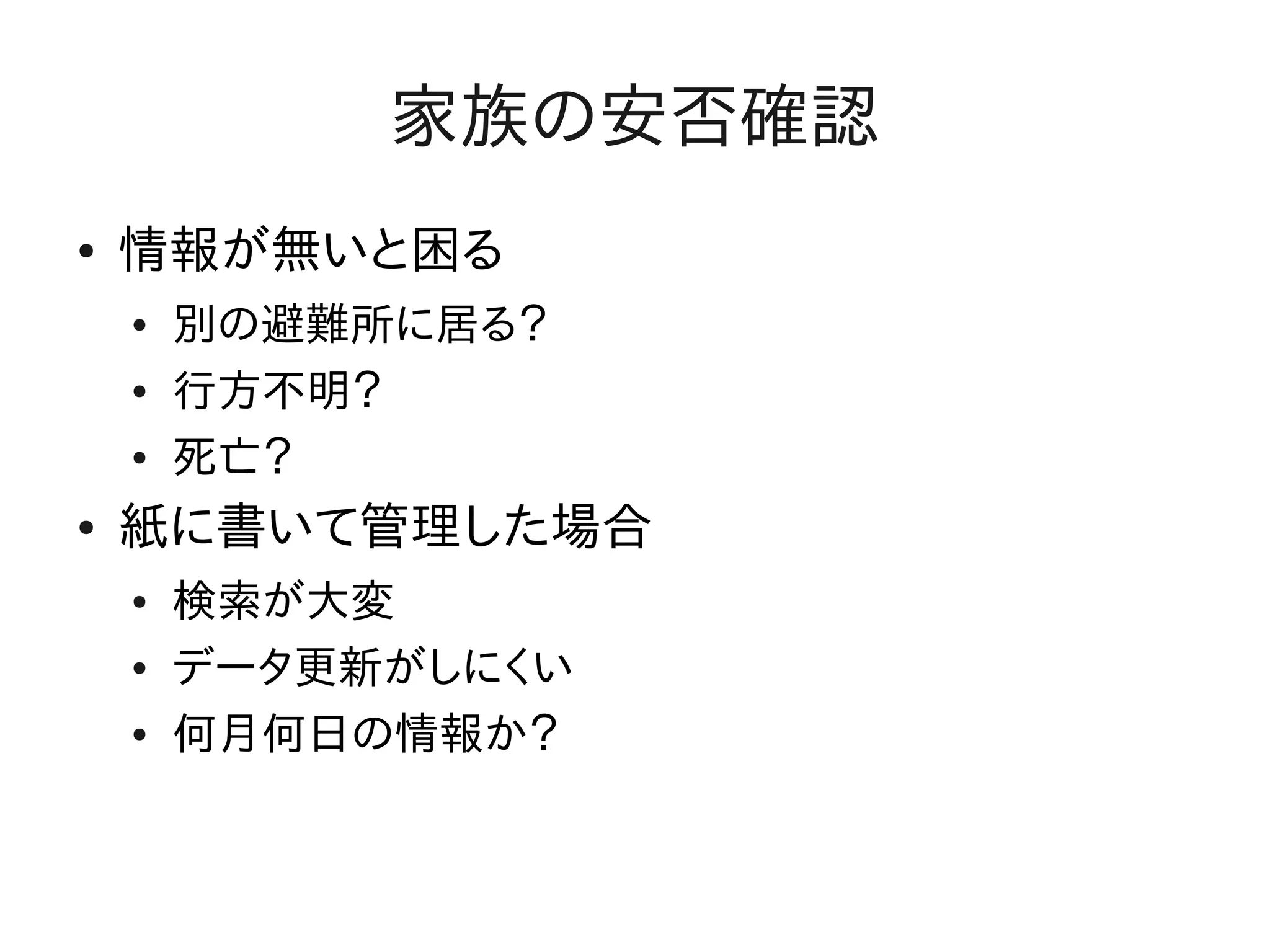 家族の安否確認
●   情報が無いと困る
    ●   別の避難所に居る？
    ●   行方不明？
    ●   死亡？
●   紙に書いて管理した場合
    ●   検索が大変
    ●   データ更新がしにくい
    ●   何月何日の情報か？
 