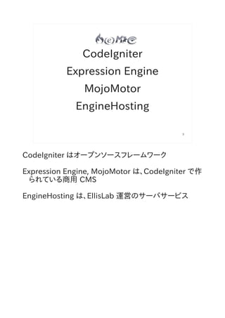 CodeIgniter
           Expression Engine
               MojoMotor
             EngineHosting

                                        9




CodeIgniter はオープンソースフレームワーク

Expression Engine, MojoMotor は、CodeIgniter で作
  られている商用 CMS

EngineHosting は、EllisLab 運営のサーバサービス
 