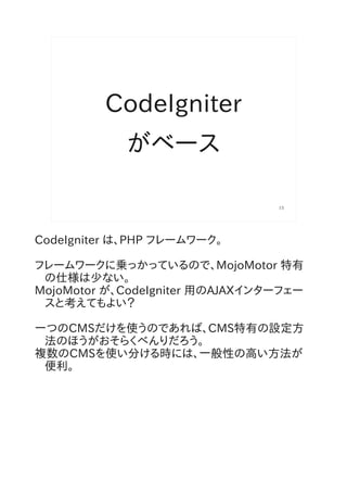 CodeIgniter
            がベース

                                 15




CodeIgniter は、PHP フレームワーク。

フレームワークに乗っかっているので、MojoMotor 特有
 の仕様は少ない。
MojoMotor が、CodeIgniter 用のAJAXインターフェー
 スと考えてもよい？

一つのCMSだけを使うのであれば、CMS特有の設定方
 法のほうがおそらくべんりだろう。
複数のCMSを使い分ける時には、一般性の高い方法が
 便利。
 