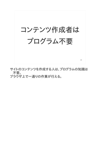 コンテンツ作成者は
     プログラム不要

                       28




サイトのコンテンツを作成する人は、プログラムの知識は
 不要。
ブラウザ上で一通りの作業が行える。
 