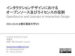 インタラクションデザインにおける	
  
オープンソース及びライセンスの役割	
  
OpenSource	
  and	
  Licenses	
  in	
  Interac2on	
  Design	
  
	
  
2012.10.24	
  @慶応義塾大学SFC	




Crea2ve	
  Commons	
  Japan	
  
弁護士	
  
水野　祐（MIZUNO,	
  Tasuku）	
  
	
  
tasukumizuno@gmail.com	
  
tw	
  :	
  @taaaaaaaaaask	
  
K	
  :	
  Tasuku	
  Mizuno	
  
                                  	
 