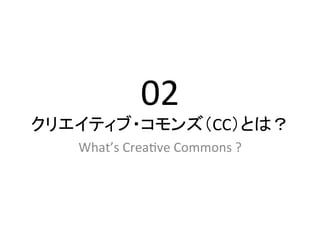 02	
  
クリエイティブ・コモンズ（CC）とは？	
   What’s	
  Crea2ve	
  Commons	
  ?	
 