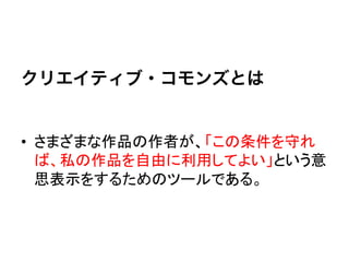  
クリエイティブ・コモンズとは


•  さまざまな作品の作者が、「この条件を守れ
   ば、私の作品を自由に利用してよい」という意
   思表示をするためのツールである。	
  
 