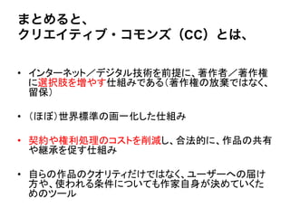 まとめると、
クリエイティブ・コモンズ（CC）とは、

•  インターネット／デジタル技術を前提に、著作者／著作権
   に選択肢を増やす仕組みである（著作権の放棄ではなく、
   留保）"

•  （ほぼ）世界標準の画一化した仕組み"

•  契約や権利処理のコストを削減し、合法的に、作品の共有
   や継承を促す仕組み"

•  自らの作品のクオリティだけではなく、ユーザーへの届け
   方や、使われる条件についても作家自身が決めていくた
   めのツール	
  
 