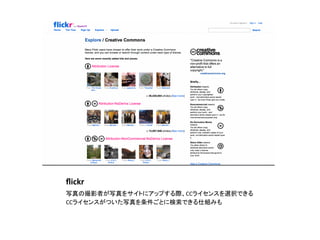 ﬂickr	
写真の撮影者が写真をサイトにアップする際、CCライセンスを選択できる	
  
CCライセンスがついた写真を条件ごとに検索できる仕組みも	
 
