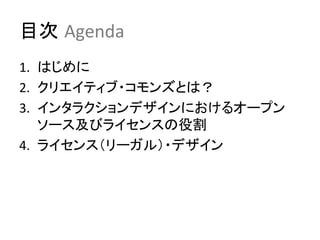 目次 Agenda	
1.  はじめに	
  
2.  クリエイティブ・コモンズとは？	
  
3.  インタラクションデザインにおけるオープン
    ソース及びライセンスの役割	
  
4.  ライセンス（リーガル）・デザイン	
  
　	
 
