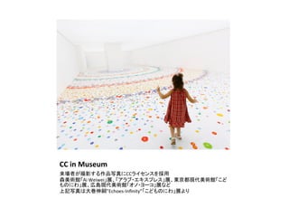 CC	
  in	
  Museum	
来場者が撮影する作品写真にCCライセンスを採用	
  
森美術館「Ai	
  Weiwei」展、「アラブ・エキスプレス」展、東京都現代美術館「こど
ものにわ」展、広島現代美術館「オノ・ヨーコ」展など	
  
上記写真は大巻伸嗣”Echoes-­‐Inﬁnity”「こどものにわ」展より	
  
 