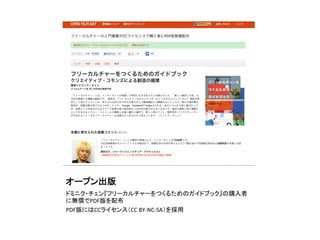オープン出版	
ドミニク・チェン『フリーカルチャーをつくるためのガイドブック』の購入者
に無償でPDF版を配布	
  
PDF版にはCCライセンス（CC	
  BY-­‐NC-­‐SA）を採用	
 