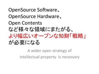 OpenSource	
  Soeware、	
  
OpenSource	
  Hardware、	
  
Open	
  Contents	
  
など様々な領域にまたがる、	
  
より幅広いオープンな知財「戦略」
が必要になる 	
        A	
  wider	
  open	
  strategy	
  of	
  	
  
   intellectual	
  property	
  	
  is	
  necessary	
 