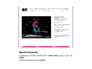 OpenFrameworks	
インタラクションデザインやメディアアート制作に特化したフレームワーク
の提供	
  
ソフトウェアにMITライセンスを採用	
 