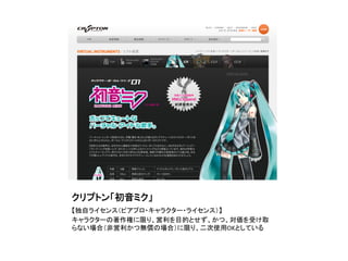 クリプトン「初音ミク」	
【独自ライセンス（ピアプロ・キャラクター・ライセンス）】	
  
キャラクターの著作権に限り、営利を目的とせず、かつ、対価を受け取
らない場合（非営利かつ無償の場合）に限り、二次使用OKとしている	
 