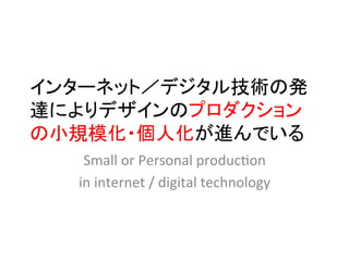インターネット／デジタル技術の発
達によりデザインのプロダクション
の小規模化・個人化が進んでいる	
   Small	
  or	
  Personal	
  produc2on	
  	
  
  in	
  internet	
  /	
  digital	
  technology	
 