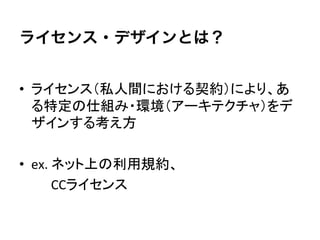 ライセンス・デザインとは？


•  ライセンス（私人間における契約）により、あ
   る特定の仕組み・環境（アーキテクチャ）をデ
   ザインする考え方	
  

•  ex.	
  ネット上の利用規約、	
  
　　	
  	
  	
  	
  CCライセンス	
 