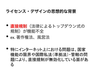 ライセンス・デザインの思想的な背景


•  直接規制（法律によるトップダウン式の
     規制）が機能不全	
  
•    ex.	
  著作権法、風営法	
  

•  特にインターネット上における問題は、国家
     機能の限界や国際私法（準拠法）・管轄の問
     題により、直接規制が無効化している面があ
     る	
  
 