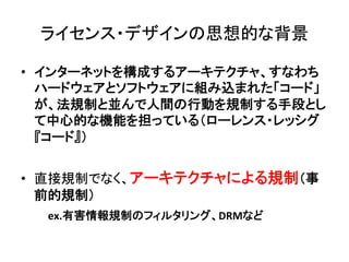ライセンス・デザインの思想的な背景	

•  インターネットを構成するアーキテクチャ、すなわち
   ハードウェアとソフトウェアに組み込まれた「コード」
   が、法規制と並んで人間の行動を規制する手段とし
   て中心的な機能を担っている（ローレンス・レッシグ
   『コード』）	
  


•  直接規制でなく、アーキテクチャによる規制（事
   前的規制）	
  
　　　ex.有害情報規制のフィルタリング、DRMなど	
  
 