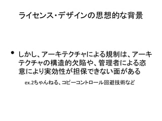ライセンス・デザインの思想的な背景	

	
  

•  しかし、アーキテクチャによる規制は、アーキ
  テクチャの構造的欠陥や、管理者による恣
  意により実効性が担保できない面がある	
  
　　　ex.2ちゃんねる、コピーコントロール回避技術など	
  
 