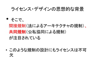 ライセンス・デザインの思想的な背景	

•  そこで、	
  
　間接規制（法によるアーキテクチャの規制）、　	
　共同規制（公私協同による規制）	
　が注目されている	
  

•  このような規制の設計にもライセンスは不可
   欠	
 