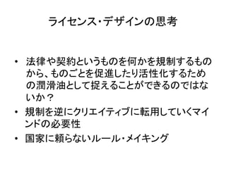 ライセンス・デザインの思考	


•  法律や契約というものを何かを規制するもの
   から、ものごとを促進したり活性化するため
   の潤滑油として捉えることができるのではな
   いか？	
  
•  規制を逆にクリエイティブに転用していくマイ
   ンドの必要性	
  
•  国家に頼らないルール・メイキング	
 