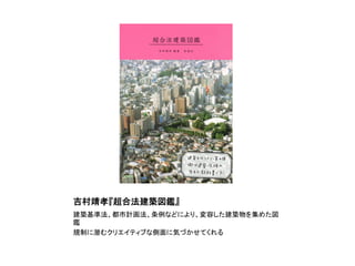 吉村靖孝『超合法建築図鑑』	
建築基準法、都市計画法、条例などにより、変容した建築物を集めた図
鑑	
  
規制に潜むクリエイティブな側面に気づかせてくれる	
 