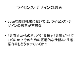 ライセンス・デザインの思考	


•  openな知財戦略においては、ライセンス・デ
   ザインの思考が不可欠	
  

•  「共有」したものを、どう「共振」・「共鳴」させて
   いくのか？そのための互助的な仕組み・生態
   系作りをどうやっていくか？	
 
