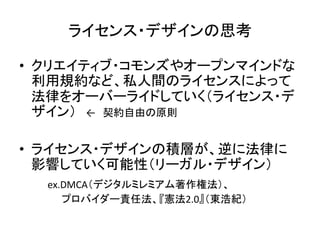 ライセンス・デザインの思考	

•  クリエイティブ・コモンズやオープンマインドな
   利用規約など、私人間のライセンスによって
   法律をオーバーライドしていく（ライセンス・デ
   ザイン）　←　契約自由の原則	
  

•  ライセンス・デザインの積層が、逆に法律に
   影響していく可能性（リーガル・デザイン）	
  
　　　ex.DMCA（デジタルミレミアム著作権法）、　　　	
  
　　　　　　プロバイダー責任法、『憲法2.0』（東浩紀）	
 