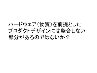 ハードウェア（物質）を前提とした	
  
プロダクトデザインには整合しない
部分があるのではないか？	
 