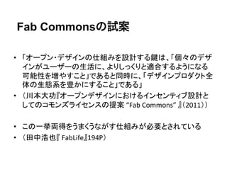 Fab Commonsの試案

•  「オープン・デザインの仕組みを設計する鍵は、「個々のデザ
   インがユーザーの生活に、よりしっくりと適合するようになる
   可能性を増やすこと」であると同時に、「デザインプロダクト全
   体の生態系を豊かにすること」である」	
  
•  （川本大功『オープンデザインにおけるインセンティブ設計と
   してのコモンズライセンスの提案	
  “Fab	
  Commons”	
  』（2011））	
  

•  この一挙両得をうまくうながす仕組みが必要とされている	
  
•  （田中浩也『	
  FabLife』194P）	
  
 