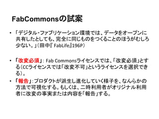 FabCommonsの試案
•  「デジタル・ファブリケーション環境では、データをオープンに
   共有したとしても、完全に同じものをつくることのほうがむしろ
   少ない。」（田中『	
  FabLife』196P）	
  

•  「改変必須」：	
  Fab	
  Commonsライセンスでは、「改変必須」とす
   る（CCライセンスでは「改変不可」というライセンスを選択でき
   る）。	
  
•  「報告」：プロダクトが派生し進化していく様子を、なんらかの
   方法で可視化する。もしくは、二時利用者がオリジナル利用
   者に改変の事実または内容を「報告」する。	
  
 