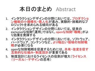 本日のまとめ　Abstract	
1.  インタラクションデザインの分野においては、プロダクショ
    ン機能の小規模化・個人化が進み、実験的・挑戦的なプ
    ロジェクトを求められる傾向がある	
  
2.  インタラクションデザインの分野においては、従来の
    exclusiveな知財「運用」ではなく、openな知財「戦略」がよ
    り効果を発揮する	
  
3.  インタラクションデザインの分野においては、ソフトウェア、
    ハードウェア、コンテンツなど、より幅広い領域の知財戦
    略が必要になる	
  
4.  openな知財戦略を促進するためには、共有・改変を促す
    互助的な仕組み・制度設計が重要である	
  
5.  制度設計におけるライセンスの役割が増大（ライセンス
    （リーガル）・デザインの思考）	
  
 